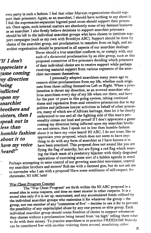 own party i such a fashion. 1 feel that other Marxist organiations should sup- ‘ort ther prisoners. Again, as an anarchist, | should have nothing to say about it T feel the supremacist-separatist bigoted pond scum should support their prison- ers. Once again, such internal matters are absolutely none of my damned business 2 an anarchist. 1 also firmly believe decisions to support anarchist prisoners “hould be Ieft to the individual anarchist groups who have chosen to insttute sup- port campaigas (such as my own with Brooklyn ABC), Support should be done by choice of the anarchist group, not proclamation to mandate from on high, and an- archist organization should be practiced in all aspects of our anarchist dealings. ‘Never should a true anatchist conform to, or comply with, any ., such of a dictatorial proclamation by an elite group, such s this If I don’t proposed committee of five prisoners deciding which prisoners of their individual choice are to receive support while perhaps \ppreciate 8 LG N sl support fom various segments of the anr- yame COMING  chist movement themselves.  ny direction X personally adopted anarchism many years ago to bei remove elitist proclamations from my lfe, whether such origi- eing nate from those calling themselves Let or Right. When a proc- inflicted Iamation is thrust my direction, a3 an avowed anarchist who lives anarchism every day of my life when out there, and have upon my for the past 16 years in this gulag system, taking continual anarchist slams and repression from anal retentive prisoncrats due to my  Dolitics and jelhouse lawyer sctvities in bebalf o other prison- brothers and 10 wr o Afrcan heritage, then et tbe clesrly sisters, then I nderstood to one and all the fighting side of this man’s per- speak out in  tonaiy comes cutoud and rovd 1 don’ spprecite 1 geme Corming my direction being inflcted upon my anarchist broth-  less than i sisters, then L speak out in less than humble fashion humble fashion about it to have my voice heard! NI ABC, I do not trust, like or about it to appreciate your proposal, which does not seem to have any-  . thing to do with any form of anarchist as I have known it to have my voice  have been practiced. This proposal does not sound like you are heard!” fiying the flag of anarchy, but are flying a red flag which wear- ing the black mask of a predatory hijacker with thinly disguised aspirations of exerclsing some sort of a hidden agenda in mind. Perhaps attempting to seize control of our growing anarchist movement, control my anarchist brothers and sisters? Rob me with a damned gun, but do not ask me to surrender who I am with a proposall Have some semblance of self-respect. for christsake, NJ ABC lads!  “The "War Chest Program’ set forth within the NI ABC proposal is a sound idea in some respects, and does no meet muster in other respects. It s & ‘Sound idea only ifit is set up, maintained, and any accumulated funds utilized by the individual anarchist groups who maintains it for whatever the group ~ the group, not one member of any "committee of five” ~ decides to use it for to prevent the possibilty of any unprincipled abuse by any one person or lite group. Each individual anarchist group should retain freedom of choice to support whomever they choose without a proclamation being issued from “on high’ telling them what 0 do with their money. To practice anarchism i to practice FREEDOM! Nobody can be considered free with another ordering them around, mandating cither  » 
